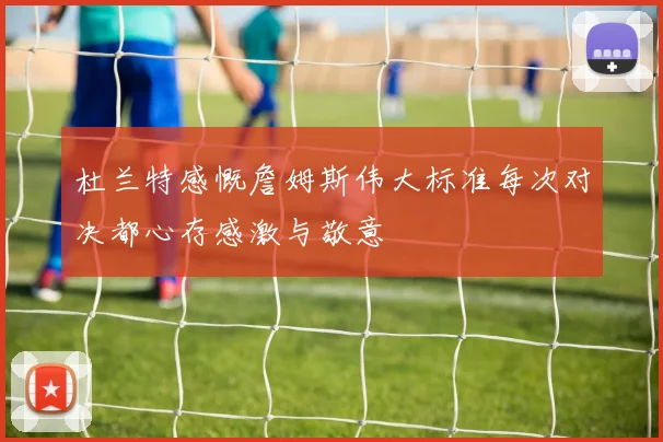 杜兰特感慨詹姆斯伟大标准每次对决都心存感激与敬意