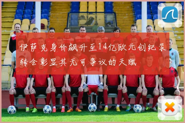 伊萨克身价飙升至14亿欧元创纪录转会彰显其无可争议的天赋