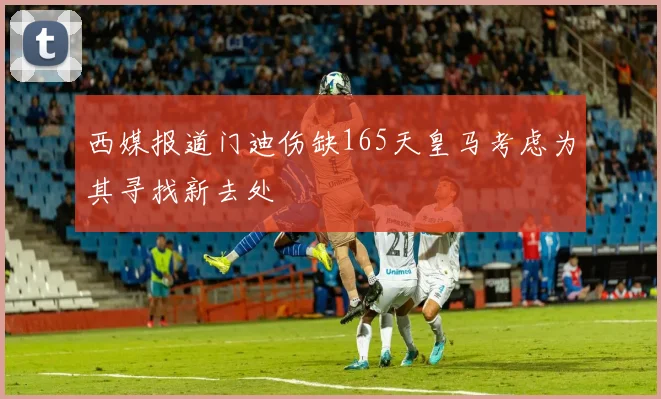 西媒报道门迪伤缺165天皇马考虑为其寻找新去处