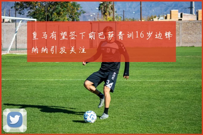皇马有望签下前巴萨青训16岁边锋纳纳引发关注