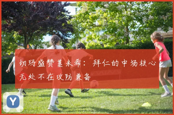 切玛盛赞基米希：拜仁的中场核心无处不在攻防兼备