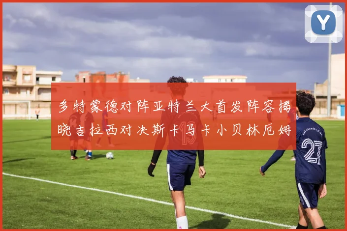多特蒙德对阵亚特兰大首发阵容揭晓吉拉西对决斯卡马卡小贝林厄姆出战