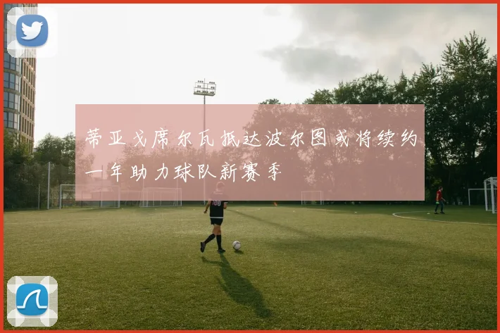 蒂亚戈席尔瓦抵达波尔图或将续约一年助力球队新赛季