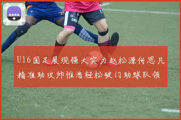 U16国足展现强大实力赵松源何思凡精准助攻帅惟浩轻松破门助球队领先