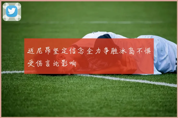 迈尼昂坚定信念全力争胜冰岛不惧受伤言论影响