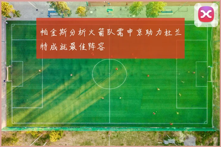 帕金斯分析火箭队需申京助力杜兰特成就最佳阵容