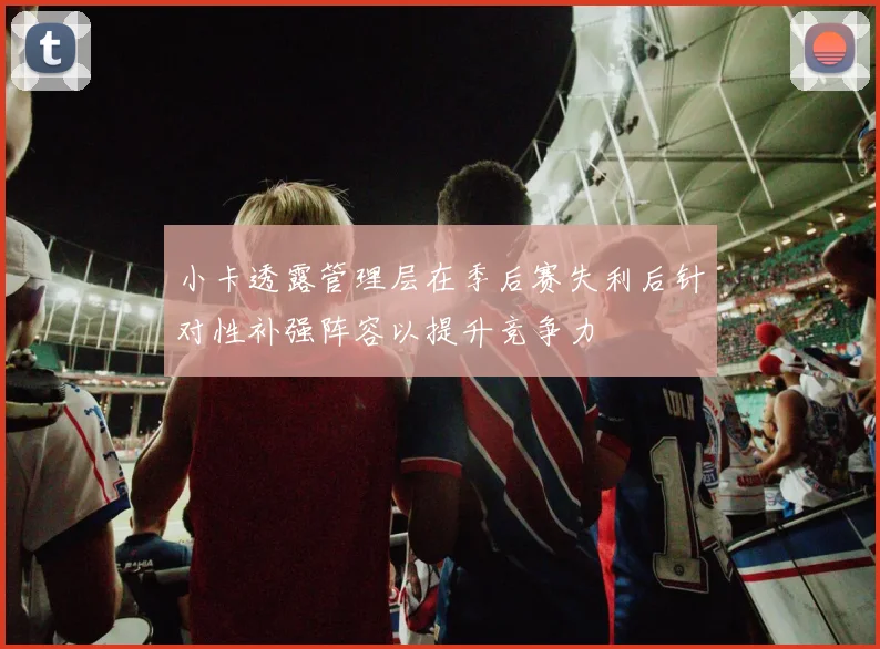 小卡透露管理层在季后赛失利后针对性补强阵容以提升竞争力