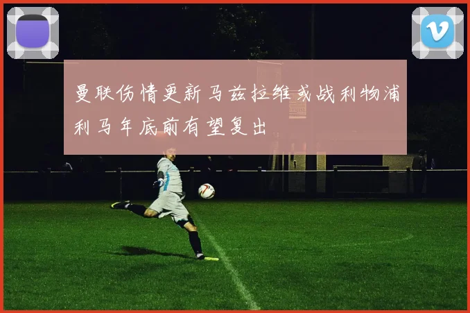 曼联伤情更新马兹拉维或战利物浦利马年底前有望复出