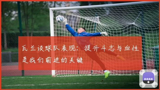 瓦兰谈球队表现：提升斗志与血性是我们前进的关键