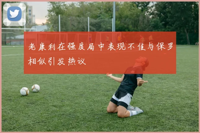 老康利在强度局中表现不佳与保罗相似引发热议