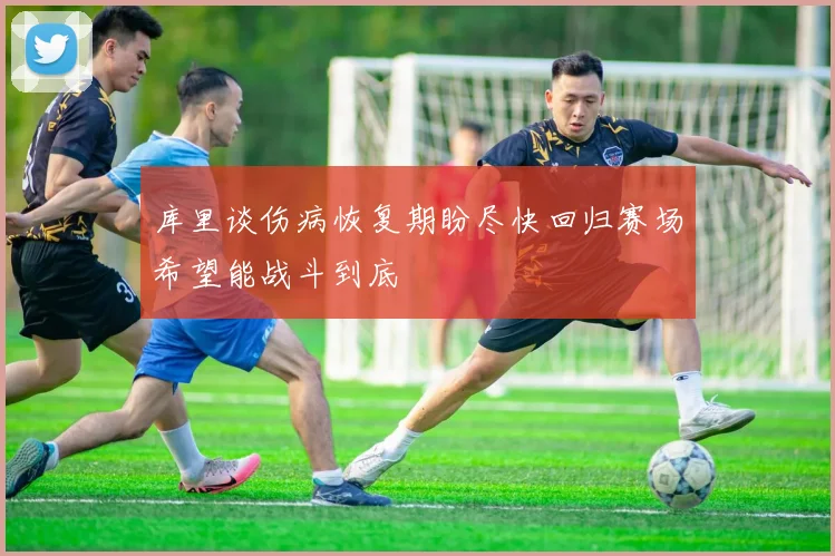 库里谈伤病恢复期盼尽快回归赛场希望能战斗到底