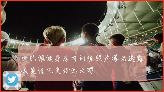 姆巴佩健身房内训练照片曝光透露恢复情况良好无大碍