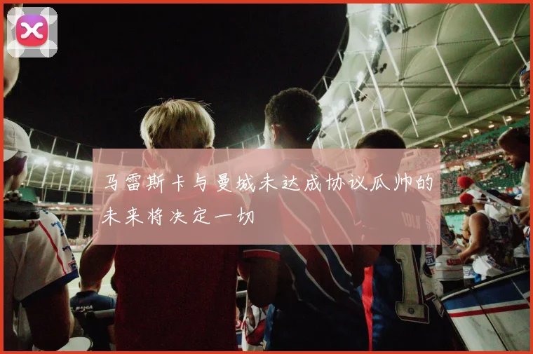 马雷斯卡与曼城未达成协议瓜帅的未来将决定一切