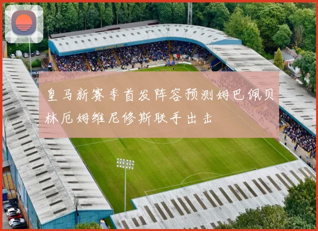 皇马新赛季首发阵容预测姆巴佩贝林厄姆维尼修斯联手出击