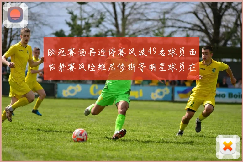 欧冠赛场再迎停赛风波49名球员面临禁赛风险维尼修斯等明星球员在列