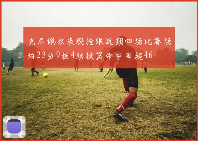 克尼佩尔表现抢眼近期四场比赛场均23分9板4助投篮命中率超46