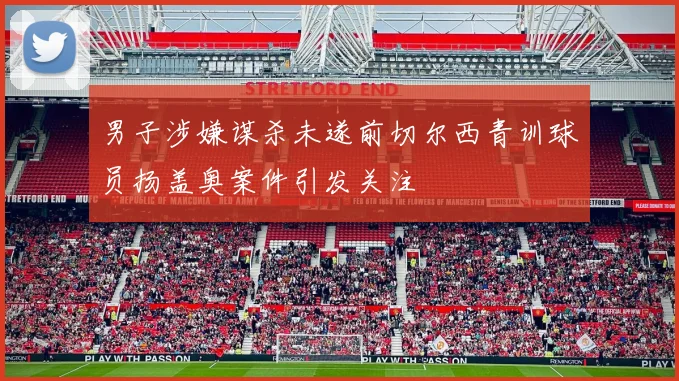 男子涉嫌谋杀未遂前切尔西青训球员扬盖奥案件引发关注