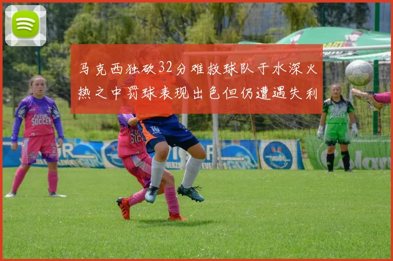 马克西独砍32分难救球队于水深火热之中罚球表现出色但仍遭遇失利