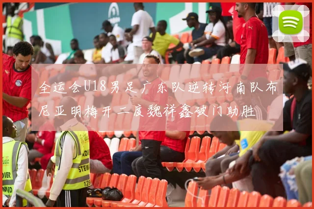 全运会U18男足广东队逆转河南队布尼亚明梅开二度魏祥鑫破门助胜