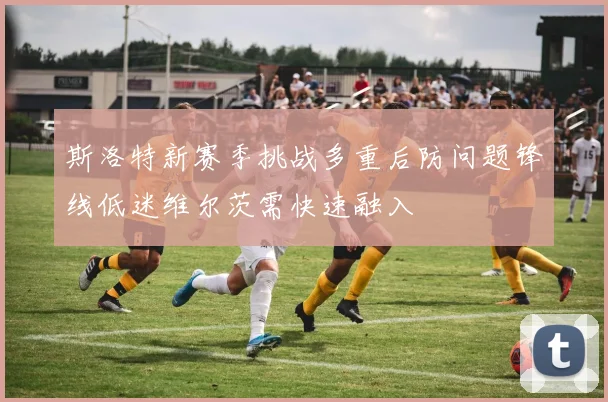 斯洛特新赛季挑战多重后防问题锋线低迷维尔茨需快速融入