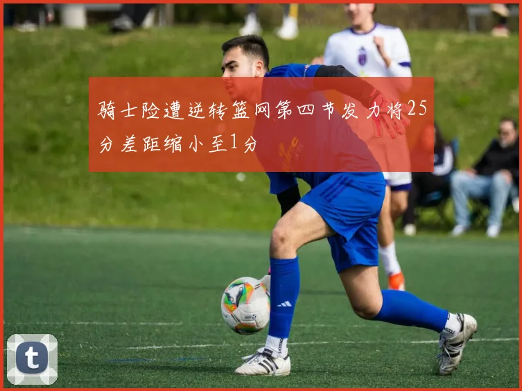 骑士险遭逆转篮网第四节发力将25分差距缩小至1分