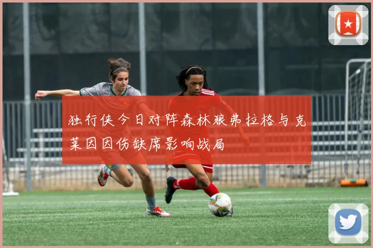 独行侠今日对阵森林狼弗拉格与克莱因因伤缺席影响战局