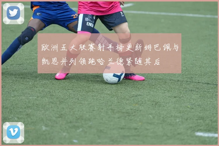 欧洲五大联赛射手榜更新姆巴佩与凯恩并列领跑哈兰德紧随其后