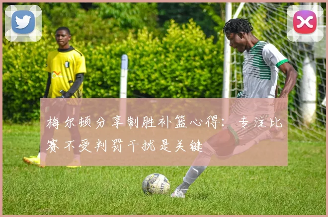 梅尔顿分享制胜补篮心得：专注比赛不受判罚干扰是关键