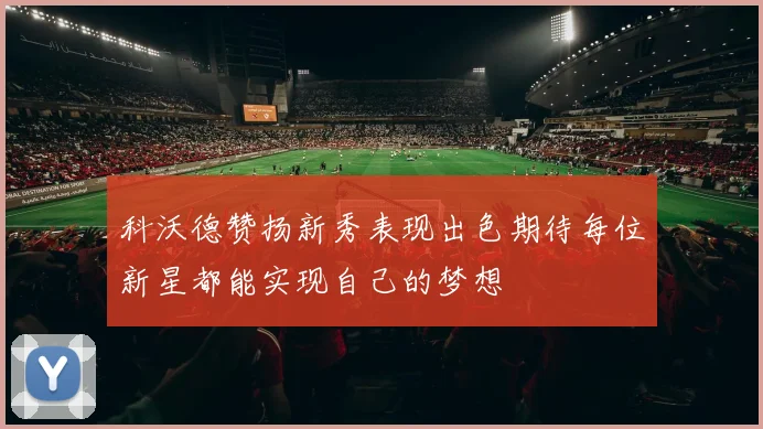 科沃德赞扬新秀表现出色期待每位新星都能实现自己的梦想