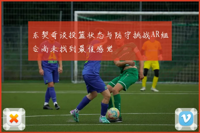 东契奇谈投篮状态与防守挑战AR组合尚未找到最佳感觉