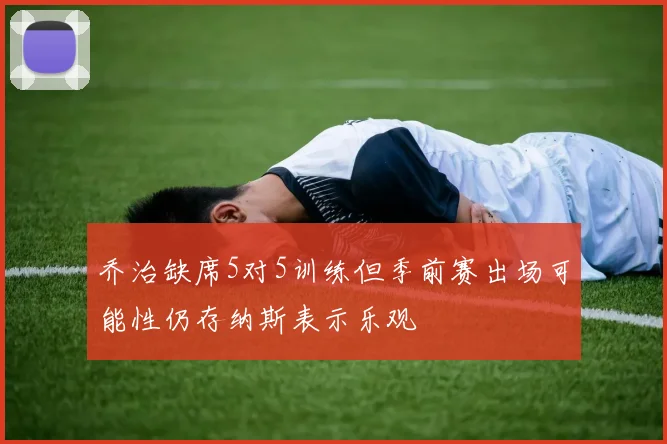 乔治缺席5对5训练但季前赛出场可能性仍存纳斯表示乐观