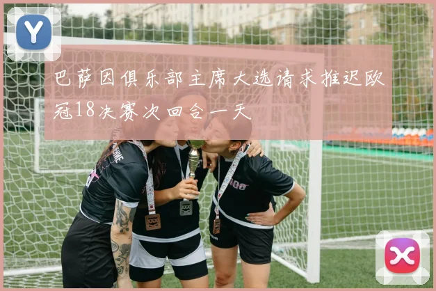 巴萨因俱乐部主席大选请求推迟欧冠18决赛次回合一天