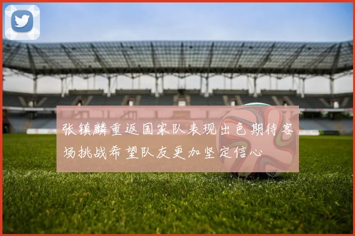 张镇麟重返国家队表现出色期待客场挑战希望队友更加坚定信心