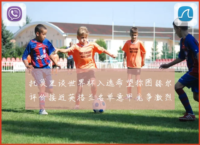 托莫里谈世界杯入选希望称图赫尔评价接近英格兰名单意甲竞争激烈