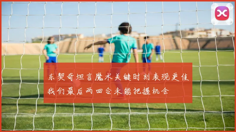 东契奇坦言魔术关键时刻表现更佳我们最后两回合未能把握机会