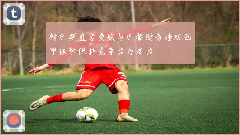 特巴斯直言曼城与巴黎财务违规西甲依然保持竞争力与活力