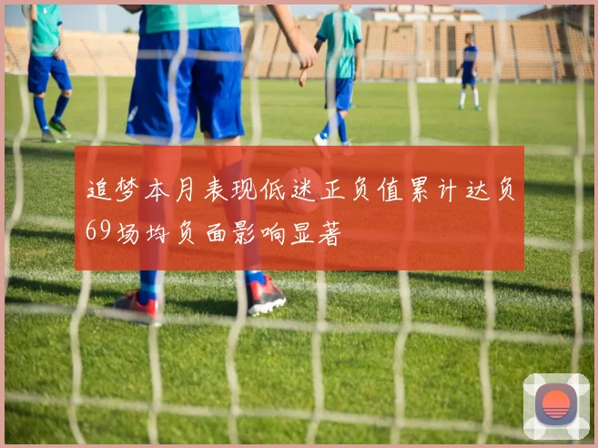 追梦本月表现低迷正负值累计达负69场均负面影响显著