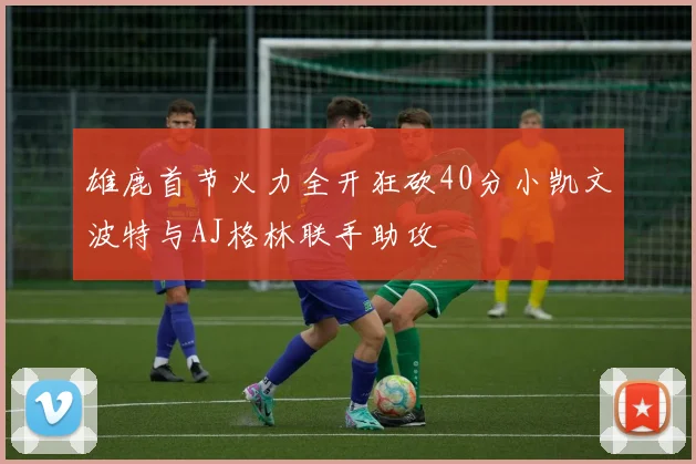 雄鹿首节火力全开狂砍40分小凯文波特与AJ格林联手助攻