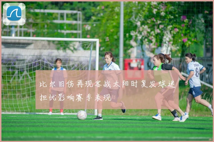 比尔旧伤再现客战太阳时复发球迷担忧影响赛季表现
