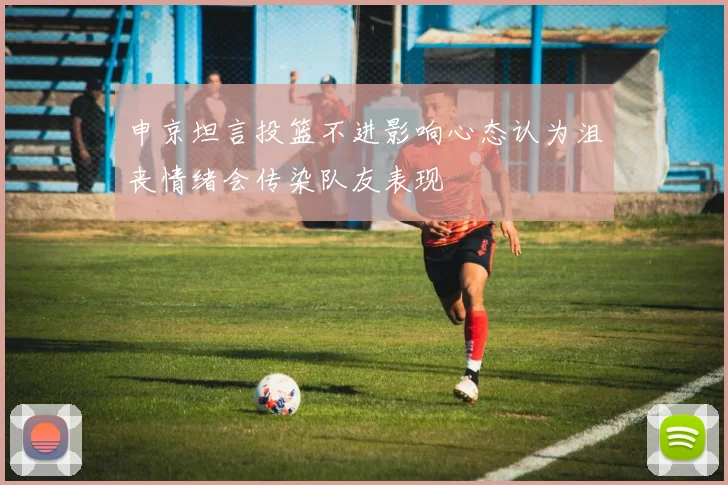 申京坦言投篮不进影响心态认为沮丧情绪会传染队友表现